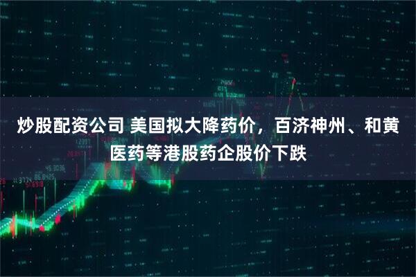 炒股配资公司 美国拟大降药价，百济神州、和黄医药等港股药企股价下跌