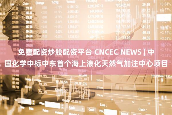 免费配资炒股配资平台 CNCEC NEWS | 中国化学中标中东首个海上液化天然气加注中心项目