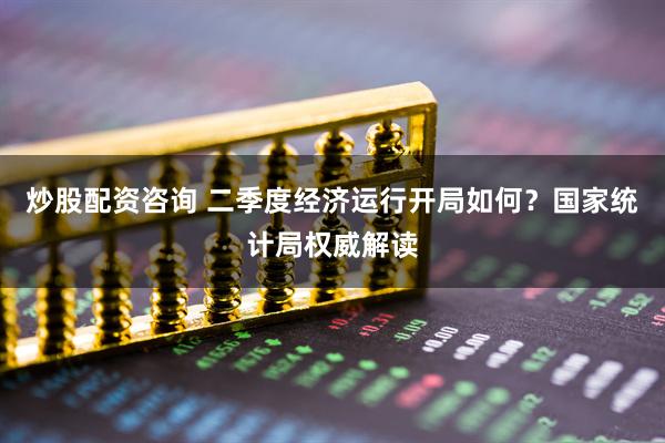 炒股配资咨询 二季度经济运行开局如何？国家统计局权威解读