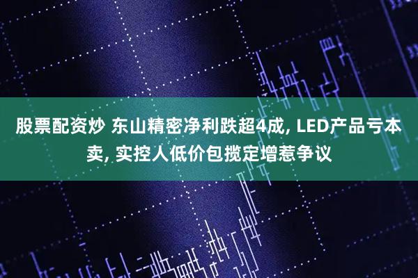 股票配资炒 东山精密净利跌超4成, LED产品亏本卖, 实控人低价包揽定增惹争议