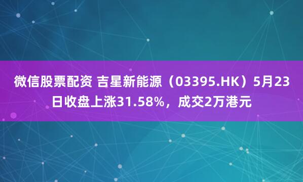 微信股票配资 吉星新能源（03395.HK）5月23日收盘上涨31.58%，成交2万港元