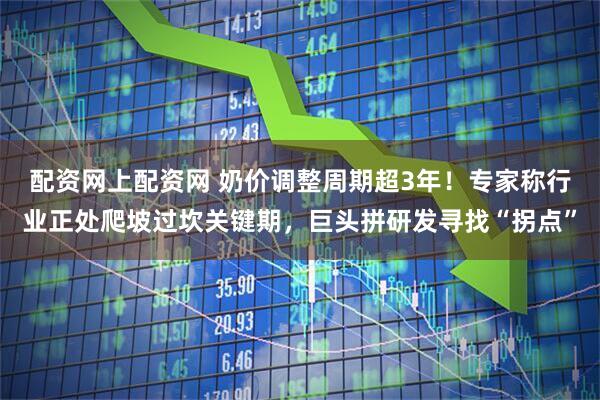 配资网上配资网 奶价调整周期超3年！专家称行业正处爬坡过坎关键期，巨头拼研发寻找“拐点”