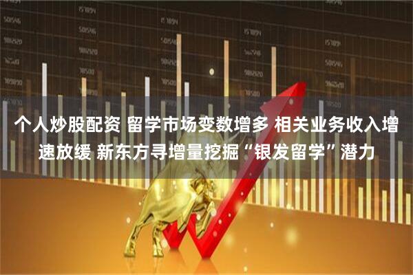 个人炒股配资 留学市场变数增多 相关业务收入增速放缓 新东方寻增量挖掘“银发留学”潜力
