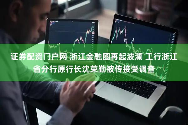 证券配资门户网 浙江金融圈再起波澜 工行浙江省分行原行长沈荣勤被传接受调查