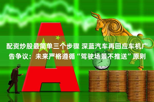 配资炒股最简单三个步骤 深蓝汽车再回应车机广告争议：未来严格遵循“驾驶场景不推送”原则