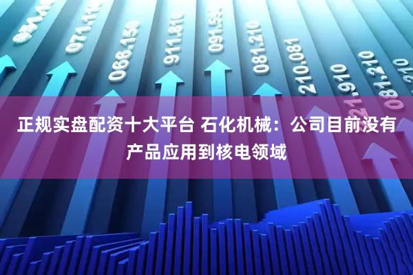 正规实盘配资十大平台 石化机械：公司目前没有产品应用到核电领域
