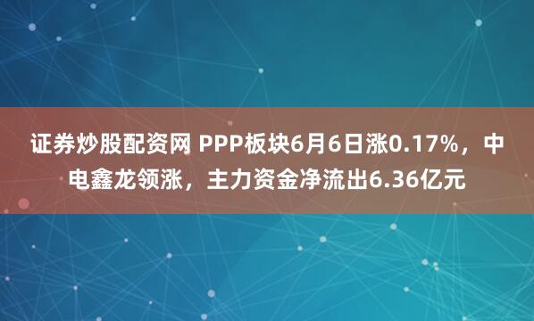证券炒股配资网 PPP板块6月6日涨0.17%，中电鑫龙领涨，主力资金净流出6.36亿元