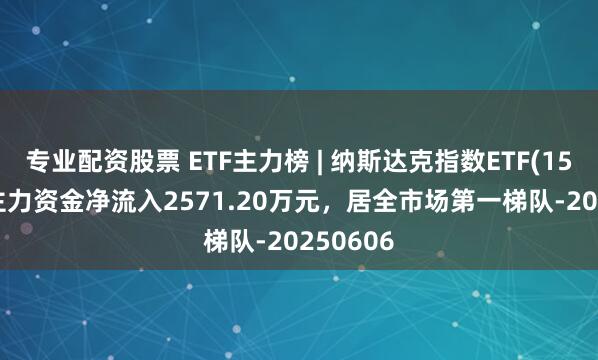 专业配资股票 ETF主力榜 | 纳斯达克指数ETF(159501)主力资金净流入2571.20万元，居全市场第一梯队-20250606