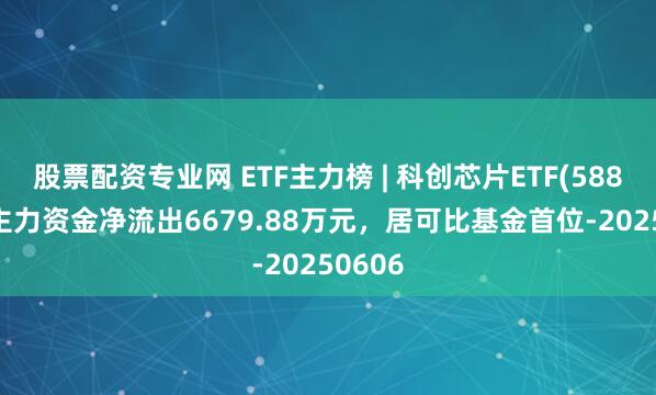 股票配资专业网 ETF主力榜 | 科创芯片ETF(588200)主力资金净流出6679.88万元，居可比基金首位-20250606