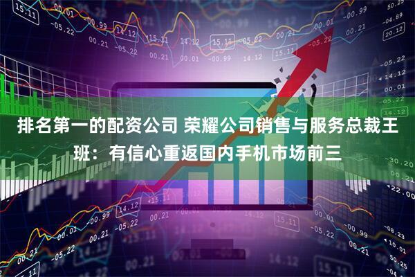 排名第一的配资公司 荣耀公司销售与服务总裁王班：有信心重返国内手机市场前三