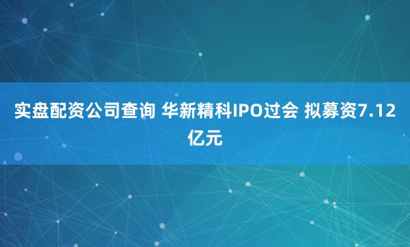 实盘配资公司查询 华新精科IPO过会 拟募资7.12亿元
