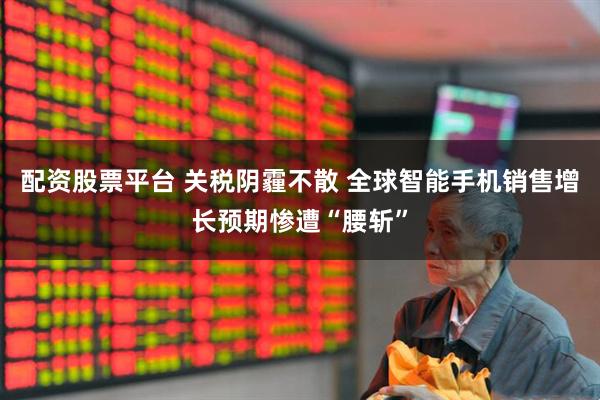 配资股票平台 关税阴霾不散 全球智能手机销售增长预期惨遭“腰斩”