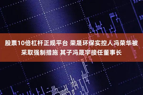 股票10倍杠杆正规平台 荣晟环保实控人冯荣华被采取强制措施 其子冯晟宇接任董事长