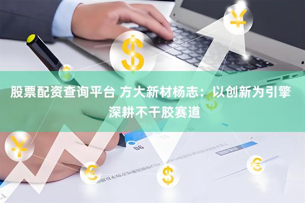 股票配资查询平台 方大新材杨志：以创新为引擎  深耕不干胶赛道