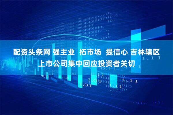配资头条网 强主业  拓市场  提信心 吉林辖区上市公司集中回应投资者关切