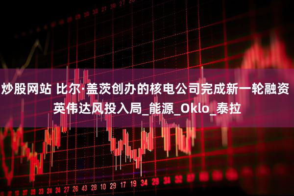 炒股网站 比尔·盖茨创办的核电公司完成新一轮融资 英伟达风投入局_能源_Oklo_泰拉