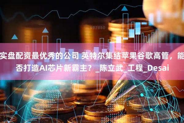 实盘配资最优秀的公司 英特尔集结苹果谷歌高管，能否打造AI芯片新霸主？_陈立武_工程_Desai