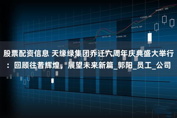 股票配资信息 天缘绿集团乔迁六周年庆典盛大举行：回顾往昔辉煌，展望未来新篇_郭阳_员工_公司
