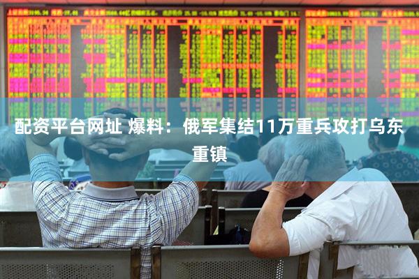 配资平台网址 爆料：俄军集结11万重兵攻打乌东重镇