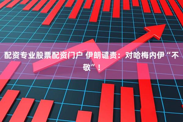 配资专业股票配资门户 伊朗谴责：对哈梅内伊“不敬”！