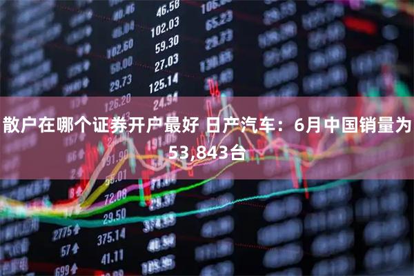 散户在哪个证券开户最好 日产汽车：6月中国销量为53,843台