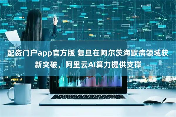 配资门户app官方版 复旦在阿尔茨海默病领域获新突破，阿里云AI算力提供支撑