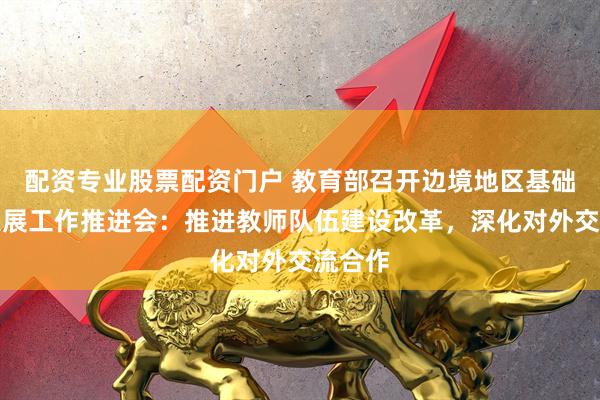 配资专业股票配资门户 教育部召开边境地区基础教育发展工作推进会：推进教师队伍建设改革，深化对外交流合作