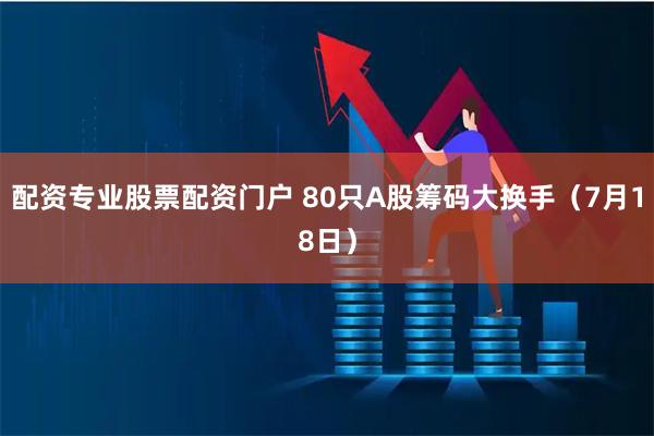 配资专业股票配资门户 80只A股筹码大换手（7月18日）
