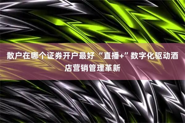 散户在哪个证券开户最好 “直播+”数字化驱动酒店营销管理革新