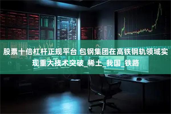 股票十倍杠杆正规平台 包钢集团在高铁钢轨领域实现重大技术突破_稀土_我国_铁路