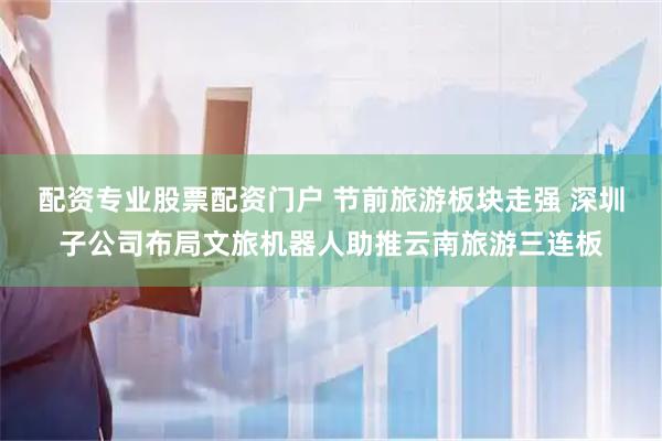 配资专业股票配资门户 节前旅游板块走强 深圳子公司布局文旅机器人助推云南旅游三连板
