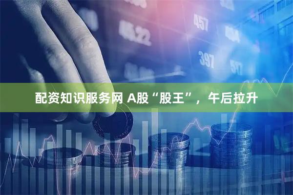 配资知识服务网 A股“股王”，午后拉升