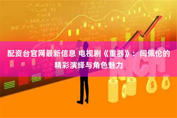 配资台官网最新信息 电视剧《重器》：闫佩伦的精彩演绎与角色魅力