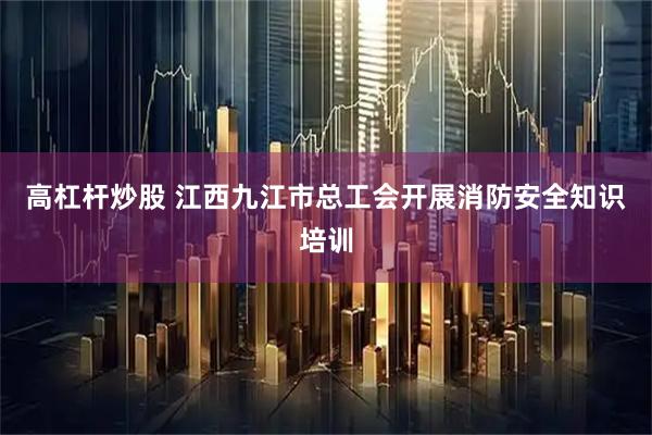 高杠杆炒股 江西九江市总工会开展消防安全知识培训