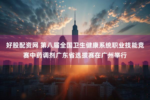 好股配资网 第八届全国卫生健康系统职业技能竞赛中药调剂广东省选拔赛在广州举行