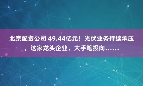 北京配资公司 49.44亿元！光伏业务持续承压，这家龙头企业，大手笔投向……